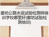 廊坊公路水运试验检测师培训学校哪里好(廊坊试验检测培训)