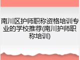 南川区护师职称资格培训专业的学校推荐(南川护师职称培训)