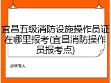 宜昌五级消防设施操作员证在哪里报考(宜昌消防操作员报考点)