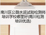 南川区公路水运试验检测师培训学校哪里好(南川检测培训优选)