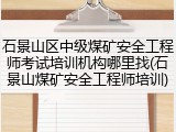 石景山区中级煤矿安全工程师考试培训机构哪里找(石景山煤矿安全工程师培训)