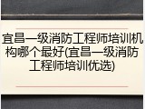 宜昌一级消防工程师培训机构哪个最好(宜昌一级消防工程师培训优选)