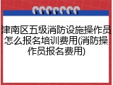 津南区五级消防设施操作员怎么报名培训费用(消防操作员报名费用)