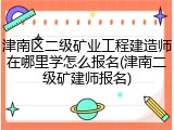 津南区二级矿业工程建造师在哪里学怎么报名(津南二级矿建师报名)