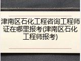 津南区石化工程咨询工程师证在哪里报考(津南区石化工程师报考)