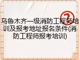 乌鲁木齐一级消防工程师培训及报考地址报名条件(消防工程师报考培训)