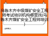 乌鲁木齐中级煤矿安全工程师考试培训机构哪里找(乌鲁木齐煤矿安全工程师培训)