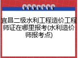 宜昌二级水利工程造价工程师证在哪里报考(水利造价师报考点)