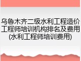 乌鲁木齐二级水利工程造价工程师培训机构排名及费用(水利工程师培训费用)
