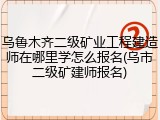 乌鲁木齐二级矿业工程建造师在哪里学怎么报名(乌市二级矿建师报名)