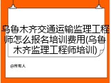 乌鲁木齐交通运输监理工程师怎么报名培训费用(乌鲁木齐监理工程师培训)