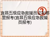 宜昌五级应急救援员证在哪里报考(宜昌五级应急救援员报考)