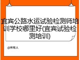 宜宾公路水运试验检测师培训学校哪里好(宜宾试验检测培训)