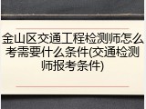 金山区交通工程检测师怎么考需要什么条件(交通检测师报考条件)