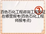 百色石化工程咨询工程师证在哪里报考(百色石化工程师报考点)