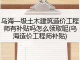 乌海一级土木建筑造价工程师有补贴吗怎么领取呢(乌海造价工程师补贴)