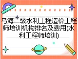 乌海二级水利工程造价工程师培训机构排名及费用(水利工程师培训)