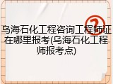 乌海石化工程咨询工程师证在哪里报考(乌海石化工程师报考点)