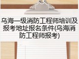 乌海一级消防工程师培训及报考地址报名条件(乌海消防工程师报考)
