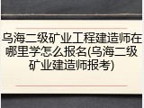 乌海二级矿业工程建造师在哪里学怎么报名(乌海二级矿业建造师报考)