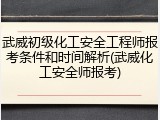 武威初级化工安全工程师报考条件和时间解析(武威化工安全师报考)