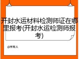 开封水运材料检测师证在哪里报考(开封水运检测师报考)