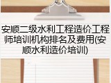 安顺二级水利工程造价工程师培训机构排名及费用(安顺水利造价培训)
