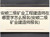 安顺二级矿业工程建造师在哪里学怎么报名(安顺二级矿业建造师报名)