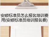 安顺标准员怎么报名培训费用(安顺标准员培训报名费)