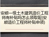 安顺一级土木建筑造价工程师有补贴吗怎么领取呢(安顺造价工程师补贴申领)