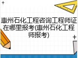 惠州石化工程咨询工程师证在哪里报考(惠州石化工程师报考)