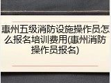 惠州五级消防设施操作员怎么报名培训费用(惠州消防操作员报名)