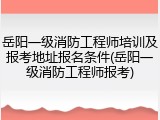 岳阳一级消防工程师培训及报考地址报名条件(岳阳一级消防工程师报考)