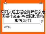 岳阳交通工程检测师怎么考需要什么条件(岳阳检测师报考条件)