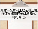 开封一级水利工程造价工程师证在哪里报考(水利造价师报考点)