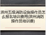 滨州五级消防设施操作员怎么报名培训费用(滨州消防操作员培训费)