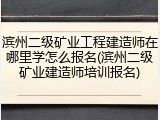 滨州二级矿业工程建造师在哪里学怎么报名(滨州二级矿业建造师培训报名)