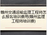 赣州交通运输监理工程师怎么报名培训费用(赣州监理工程师培训费)