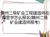 赣州二级矿业工程建造师在哪里学怎么报名(赣州二级矿业建造师报考)