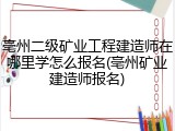 亳州二级矿业工程建造师在哪里学怎么报名(亳州矿业建造师报名)