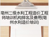 亳州二级水利工程造价工程师培训机构排名及费用(亳州水利造价培训)