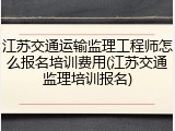 江苏交通运输监理工程师怎么报名培训费用(江苏交通监理培训报名)