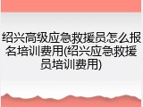 绍兴高级应急救援员怎么报名培训费用(绍兴应急救援员培训费用)