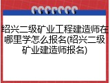 绍兴二级矿业工程建造师在哪里学怎么报名(绍兴二级矿业建造师报名)