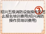 绍兴五级消防设施操作员怎么报名培训费用(绍兴消防操作员培训费用)