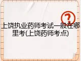 上饶执业药师考试一般在哪里考(上饶药师考点)