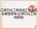 辽源石化工程咨询工程师证在哪里报考(辽源石化工程师报考)