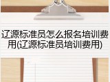 辽源标准员怎么报名培训费用(辽源标准员培训费用)