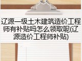 辽源一级土木建筑造价工程师有补贴吗怎么领取呢(辽源造价工程师补贴)