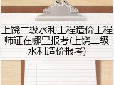 上饶二级水利工程造价工程师证在哪里报考(上饶二级水利造价报考)